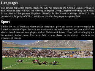 Languages
The general population mainly speaks the Khowar language and Chitrali language which is
also spoken in parts of Swat. The Norwegian linguist Georg Morgenstierne wrote that Chitral
is the area of the greatest linguistic diversity in the world. Although Khowar is the
predominant language of Chitral, more than ten other languages are spoken here.
Sport
Unlike the rest of Pakistan where cricket dominates, polo and soccer are more popular in
Chitral. A number of sport festivals and tournaments are held throughout the year. Chitral has
also produced some national players such as Muhammad Rasool, Izhar Laal etc who play for
the national football team. Free style Polo is also played in the district which is the
weakness of chitalis.
 