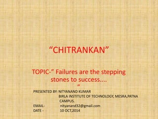 “CHITRANKAN”
TOPIC-” Failures are the stepping
stones to success....
”PRESENTED BY: NITYANAND KUMAR
BIRLA INSTITUTE OF TECHNOLOGY, MESRA,PATNA
CAMPUS.
EMAIL- nityanand32@gmail.com
DATE - 10 OCT,2014
 