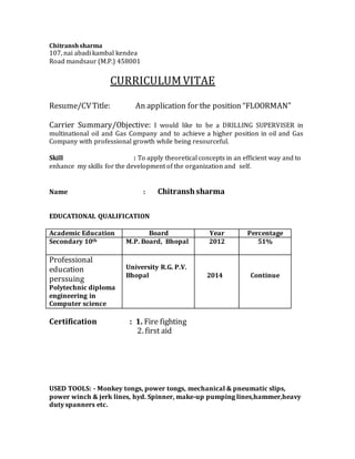Chitranshsharma
107, nai abadi kambal kendea
Road mandsaur (M.P.) 458001
CURRICULUMVITAE
Resume/CVTitle: An application for the position “FLOORMAN”
Carrier Summary/Objective: I would like to be a DRILLING SUPERVISER in
multinational oil and Gas Company and to achieve a higher position in oil and Gas
Company with professional growth while being resourceful.
Skill : To apply theoretical concepts in an efficient way and to
enhance my skills for the development of the organization and self.
Name : Chitranshsharma
EDUCATIONAL QUALIFICATION
Academic Education Board Year Percentage
Secondary 10th M.P. Board, Bhopal 2012 51%
Professional
education
perssuing
Polytechnic diploma
engineering in
Computer science
University R.G. P.V.
Bhopal 2014 Continue
Certification : 1. Fire fighting
2. first aid
USED TOOLS: - Monkey tongs, power tongs, mechanical & pneumatic slips,
power winch & jerk lines, hyd. Spinner, make-up pumping lines,hammer,heavy
duty spanners etc.
 