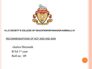 chaitra Hiremath
B Ed 1st year
Roll no : 09
K.L.E SOCIETY’S COLLEGE OF EDUCATIONVIDYANAGAR,HUBBALLI-31
RECOMMENDATIONS OF NCF 2005 AND 2009
 
