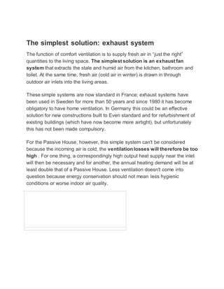 The simplest solution: exhaust system
The function of comfort ventilation is to supply fresh air in “just the right”
quantities to the living space. The simplest solution is an exhaust fan
system that extracts the stale and humid air from the kitchen, bathroom and
toilet. At the same time, fresh air (cold air in winter) is drawn in through
outdoor air inlets into the living areas.
These simple systems are now standard in France; exhaust systems have
been used in Sweden for more than 50 years and since 1980 it has become
obligatory to have home ventilation. In Germany this could be an effective
solution for new constructions built to Even standard and for refurbishment of
existing buildings (which have now become more airtight), but unfortunately
this has not been made compulsory.
For the Passive House, however, this simple system can't be considered
because the incoming air is cold, the ventilation losses will therefore be too
high . For one thing, a correspondingly high output heat supply near the inlet
will then be necessary and for another, the annual heating demand will be at
least double that of a Passive House. Less ventilation doesn't come into
question because energy conservation should not mean less hygienic
conditions or worse indoor air quality.
 