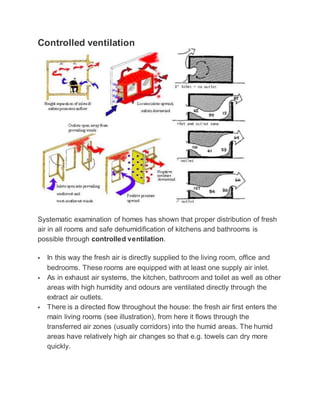 Controlled ventilation
Systematic examination of homes has shown that proper distribution of fresh
air in all rooms and safe dehumidification of kitchens and bathrooms is
possible through controlled ventilation.
 In this way the fresh air is directly supplied to the living room, office and
bedrooms. These rooms are equipped with at least one supply air inlet.
 As in exhaust air systems, the kitchen, bathroom and toilet as well as other
areas with high humidity and odours are ventilated directly through the
extract air outlets.
 There is a directed flow throughout the house: the fresh air first enters the
main living rooms (see illustration), from here it flows through the
transferred air zones (usually corridors) into the humid areas. The humid
areas have relatively high air changes so that e.g. towels can dry more
quickly.
 