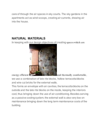 care of through the air spaces in sky courts. The sky gardens in the
apartments act as wind scoops, creating air currents, drawing air
into the house.
NATURAL MATERIALS
In keeping with our design objectives of creating spaceswhich are
energy efficient and thermally comfortable,
we use a combination of late rite blocks, hollow terracotta blocks
and wire cut bricks for the external walls.
This forms an envelope with air cavities, the terracotta blocks on the
outside and the late rite blocks on the inside, keeping the interiors
cool, thus bringing down the use of air-conditioning. Besides serving
as a passive cooling system, the external wall is also very low on
maintenance bringing down the long term maintenance costs of the
building.
 