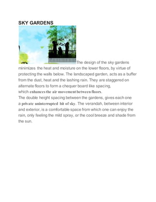 SKY GARDENS
The design of the sky gardens
minimizes the heat and moisture on the lower floors, by virtue of
protecting the walls below. The landscaped garden, acts as a buffer
from the dust, heat and the lashing rain. They are staggered on
alternate floors to form a chequer board like spacing,
which enhancesthe air movement between floors.
The double height spacing between the gardens, gives each one
a private uninterrupted bit of sky. The verandah, between interior
and exterior, is a comfortable space from which one can enjoy the
rain, only feeling the mild spray, or the cool breeze and shade from
the sun.
 