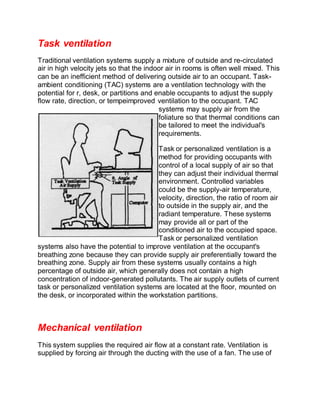 Task ventilation
Traditional ventilation systems supply a mixture of outside and re-circulated
air in high velocity jets so that the indoor air in rooms is often well mixed. This
can be an inefficient method of delivering outside air to an occupant. Task-
ambient conditioning (TAC) systems are a ventilation technology with the
potential for r, desk, or partitions and enable occupants to adjust the supply
flow rate, direction, or tempeimproved ventilation to the occupant. TAC
systems may supply air from the
foliature so that thermal conditions can
be tailored to meet the individual's
requirements.
Task or personalized ventilation is a
method for providing occupants with
control of a local supply of air so that
they can adjust their individual thermal
environment. Controlled variables
could be the supply-air temperature,
velocity, direction, the ratio of room air
to outside in the supply air, and the
radiant temperature. These systems
may provide all or part of the
conditioned air to the occupied space.
Task or personalized ventilation
systems also have the potential to improve ventilation at the occupant's
breathing zone because they can provide supply air preferentially toward the
breathing zone. Supply air from these systems usually contains a high
percentage of outside air, which generally does not contain a high
concentration of indoor-generated pollutants. The air supply outlets of current
task or personalized ventilation systems are located at the floor, mounted on
the desk, or incorporated within the workstation partitions.
Mechanical ventilation
This system supplies the required air flow at a constant rate. Ventilation is
supplied by forcing air through the ducting with the use of a fan. The use of
 