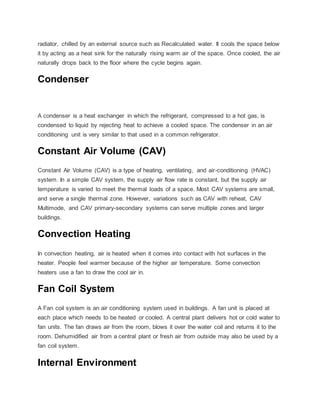 radiator, chilled by an external source such as Recalculated water. It cools the space below
it by acting as a heat sink for the naturally rising warm air of the space. Once cooled, the air
naturally drops back to the floor where the cycle begins again.
Condenser
A condenser is a heat exchanger in which the refrigerant, compressed to a hot gas, is
condensed to liquid by rejecting heat to achieve a cooled space. The condenser in an air
conditioning unit is very similar to that used in a common refrigerator.
Constant Air Volume (CAV)
Constant Air Volume (CAV) is a type of heating, ventilating, and air-conditioning (HVAC)
system. In a simple CAV system, the supply air flow rate is constant, but the supply air
temperature is varied to meet the thermal loads of a space. Most CAV systems are small,
and serve a single thermal zone. However, variations such as CAV with reheat, CAV
Multimode, and CAV primary-secondary systems can serve multiple zones and larger
buildings.
Convection Heating
In convection heating, air is heated when it comes into contact with hot surfaces in the
heater. People feel warmer because of the higher air temperature. Some convection
heaters use a fan to draw the cool air in.
Fan Coil System
A Fan coil system is an air conditioning system used in buildings. A fan unit is placed at
each place which needs to be heated or cooled. A central plant delivers hot or cold water to
fan units. The fan draws air from the room, blows it over the water coil and returns it to the
room. Dehumidified air from a central plant or fresh air from outside may also be used by a
fan coil system.
Internal Environment
 