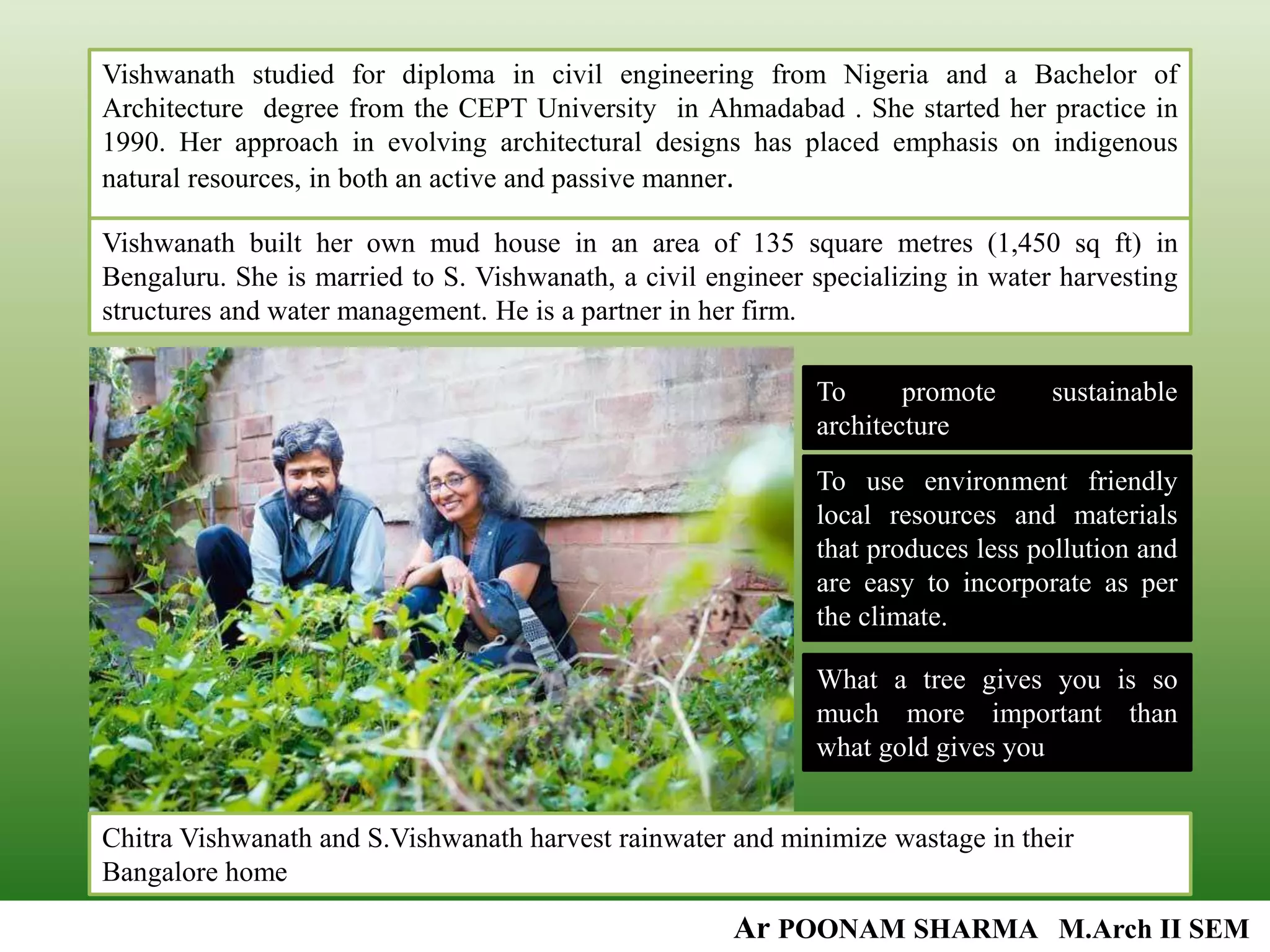 Vishwanath studied for diploma in civil engineering from Nigeria and a Bachelor of
Architecture degree from the CEPT University in Ahmadabad . She started her practice in
1990. Her approach in evolving architectural designs has placed emphasis on indigenous
natural resources, in both an active and passive manner.
Vishwanath built her own mud house in an area of 135 square metres (1,450 sq ft) in
Bengaluru. She is married to S. Vishwanath, a civil engineer specializing in water harvesting
structures and water management. He is a partner in her firm.
Chitra Vishwanath and S.Vishwanath harvest rainwater and minimize wastage in their
Bangalore home
Ar POONAM SHARMA M.Arch II SEM
To promote sustainable
architecture
To use environment friendly
local resources and materials
that produces less pollution and
are easy to incorporate as per
the climate.
What a tree gives you is so
much more important than
what gold gives you
 