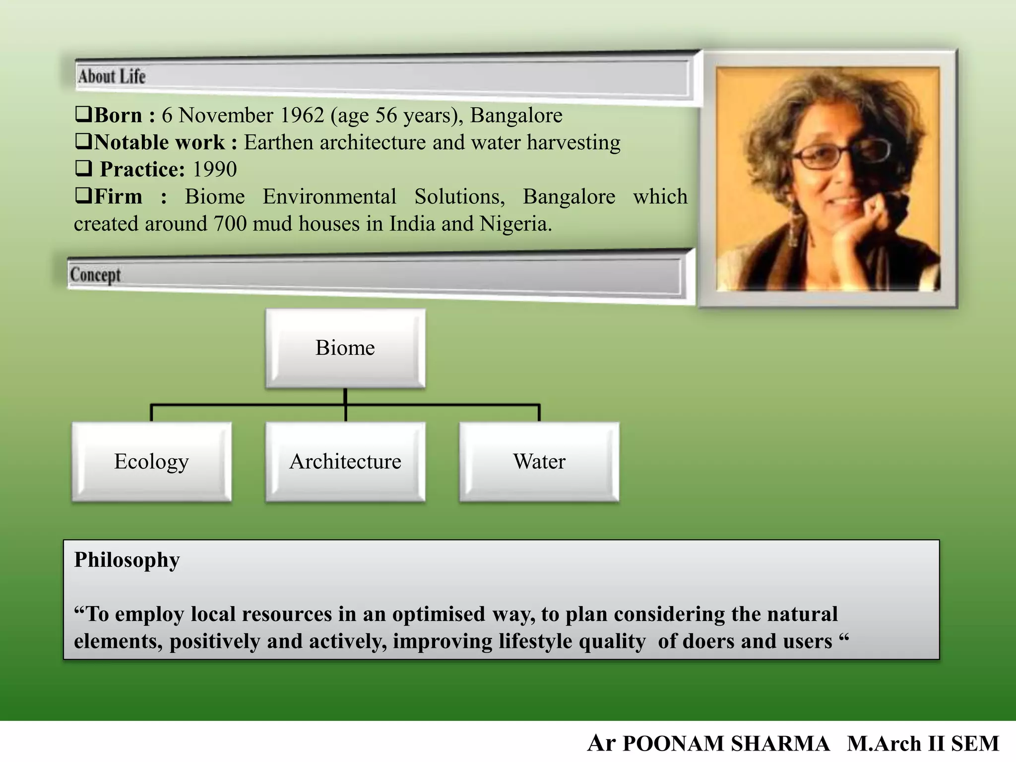 Born : 6 November 1962 (age 56 years), Bangalore
Notable work : Earthen architecture and water harvesting
 Practice: 1990
Firm : Biome Environmental Solutions, Bangalore which
created around 700 mud houses in India and Nigeria.
Biome
Ecology Architecture Water
Philosophy
“To employ local resources in an optimised way, to plan considering the natural
elements, positively and actively, improving lifestyle quality of doers and users “
Ar POONAM SHARMA M.Arch II SEM
 