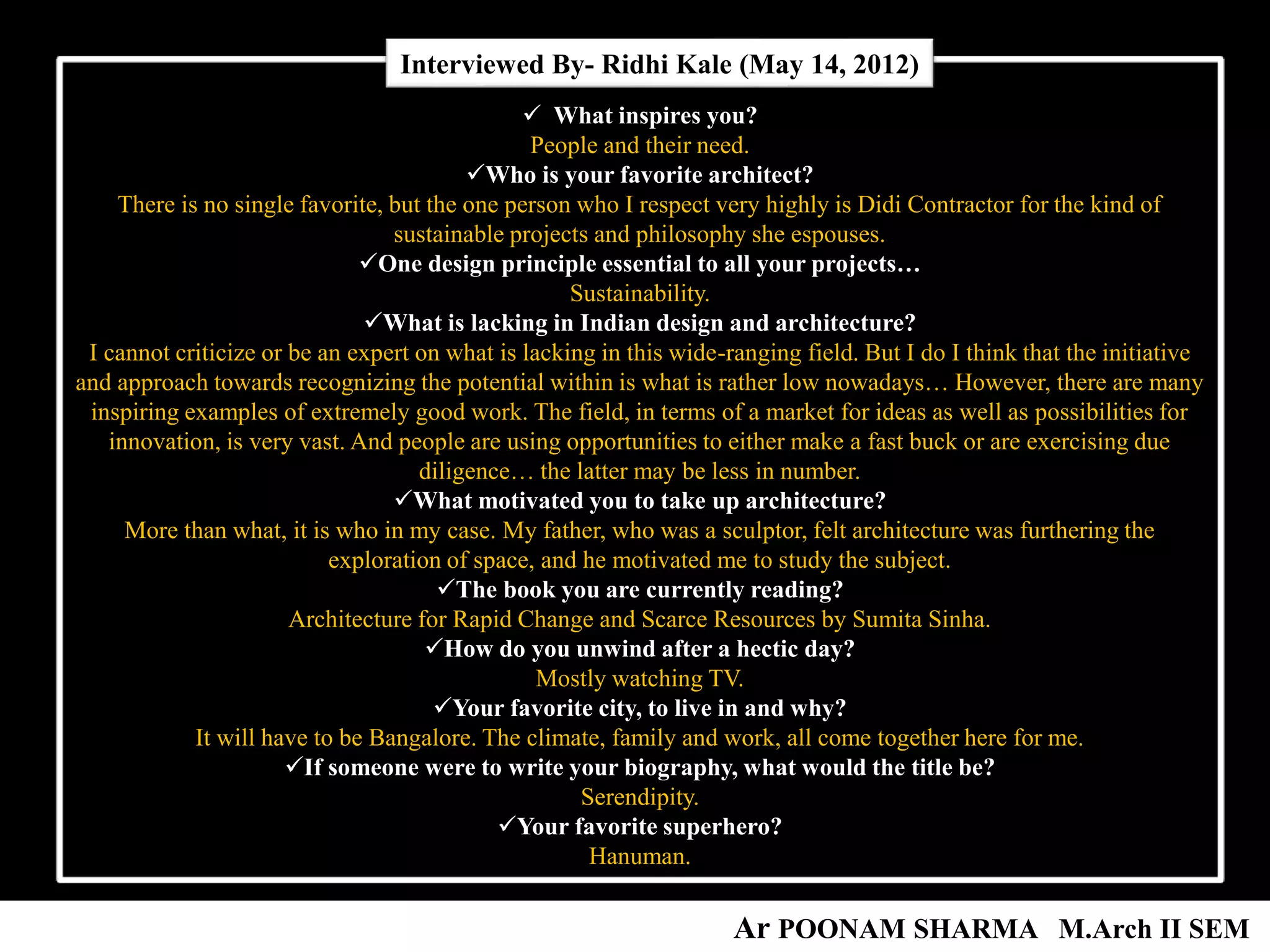  What inspires you?
People and their need.
Who is your favorite architect?
There is no single favorite, but the one person who I respect very highly is Didi Contractor for the kind of
sustainable projects and philosophy she espouses.
One design principle essential to all your projects…
Sustainability.
What is lacking in Indian design and architecture?
I cannot criticize or be an expert on what is lacking in this wide-ranging field. But I do I think that the initiative
and approach towards recognizing the potential within is what is rather low nowadays… However, there are many
inspiring examples of extremely good work. The field, in terms of a market for ideas as well as possibilities for
innovation, is very vast. And people are using opportunities to either make a fast buck or are exercising due
diligence… the latter may be less in number.
What motivated you to take up architecture?
More than what, it is who in my case. My father, who was a sculptor, felt architecture was furthering the
exploration of space, and he motivated me to study the subject.
The book you are currently reading?
Architecture for Rapid Change and Scarce Resources by Sumita Sinha.
How do you unwind after a hectic day?
Mostly watching TV.
Your favorite city, to live in and why?
It will have to be Bangalore. The climate, family and work, all come together here for me.
If someone were to write your biography, what would the title be?
Serendipity.
Your favorite superhero?
Hanuman.
Interviewed By- Ridhi Kale (May 14, 2012)
Ar POONAM SHARMA M.Arch II SEM
 