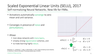 Evolution of Deep Learning
Scaled Exponential Linear Units (SELU), 2017
Self-normalizing Neural Networks. New life for FNNs.
50
Klambauer, G., Unterthiner, T., Mayr, A.,&Hochreiter, S. (2017). Self-normalizing neural networks.
In Advances in Neural Information Processing Systems (pp. 972-981).
• Activations automatically converge to zero
mean and unit variance.
• Converges in presence of noise and
perturbations.
• Allows
• train deep networks with many layers,
• employ strong regularization schemes, and
• to make learning highly robust.
 