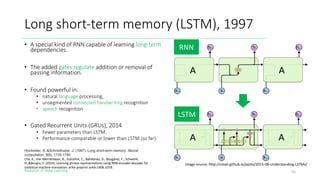 Evolution of Deep Learning
Long short-term memory (LSTM), 1997
55
Image source: http://colah.github.io/posts/2015-08-Understanding-LSTMs/
RNN
LSTM
Hochreiter, S.,&Schmidhuber, J. (1997). Long short-term memory. Neural
computation, 9(8), 1735-1780.
Cho, K., Van Merriënboer, B., Gulcehre, C., Bahdanau, D., Bougares, F., Schwenk,
H.,&Bengio, Y. (2014). Learning phrase representations using RNN encoder-decoder for
statistical machine translation. arXiv preprint arXiv:1406.1078.
• A special kind of RNN capable of learning long-term
dependencies.
• The added gates regulate addition or removal of
passing information.
• Found powerful in:
• natural language processing,
• unsegmented connected handwriting recognition
• speech recognition
• Gated Recurrent Units (GRUs), 2014
• Fewer parameters than LSTM.
• Performance comparable or lower than LSTM (so far).
 