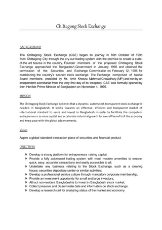 Chittagong Stock Exchange
BACKGROUND
The Chittagong Stock Exchange (CSE) began its journey in 10th October of 1995
from Chittagong City through the cry-out trading system with the promise to create a state-
of-the art bourse in the country. Founder members of the proposed Chittagong Stock
Exchange approached the Bangladesh Government in January 1995 and obtained the
permission of the Securities and Exchange Commission on February 12, 1995 for
establishing the country’s second stock exchange. The Exchange comprised of twelve
Board members, presided by Mr. Amir Khosru Mahmud Chowdhury (MP) and run by an
independent secretariat from the very first day of its inception. CSE was formally opened by
then Hon’ble Prime Minister of Bangladesh on November 4, 1995.
MISSION
The Chittagong Stock Exchange believes that a dynamic, automated, transparent stock exchange is
needed in Bangladesh. It works towards an effective, efficient and transparent market of
international standard to serve and invest in Bangladesh in order to facilitate the competent
entrepreneurs to raise capital and accelerate industrial growth for overall benefit of the economy
and keep pace with the global advancements.
Vision
Aspire a global standard transaction place of securities and financial product.
OBJECTIVES
 Develop a strong platform for entrepreneurs raising capital;
 Provide a fully automated trading system with most modern amenities to ensure:
quick, easy, accurate transactions and easily accessible to all;
 Undertake any business relating to the Stock Exchange, such as a clearing
house, securities depository center or similar activities;
 Develop a professional service culture through mandatory corporate membership;
 Provide an investment opportunity for small and large investors;
 Attract non-resident Bangladeshis to invest in Bangladesh stock market;
 Collect preserve and disseminate data and information on stock exchange;
 Develop a research cell for analyzing status of the market and economy.
 