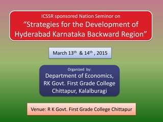 ICSSR sponsored Nation Seminor on
“Strategies for the Development of
Hyderabad Karnataka Backward Region”
March 13th & 14th , 2015
Organized by:
Department of Economics,
RK Govt. First Grade College
Chittapur, Kalalburagi
Venue: R K Govt. First Grade College Chittapur
 