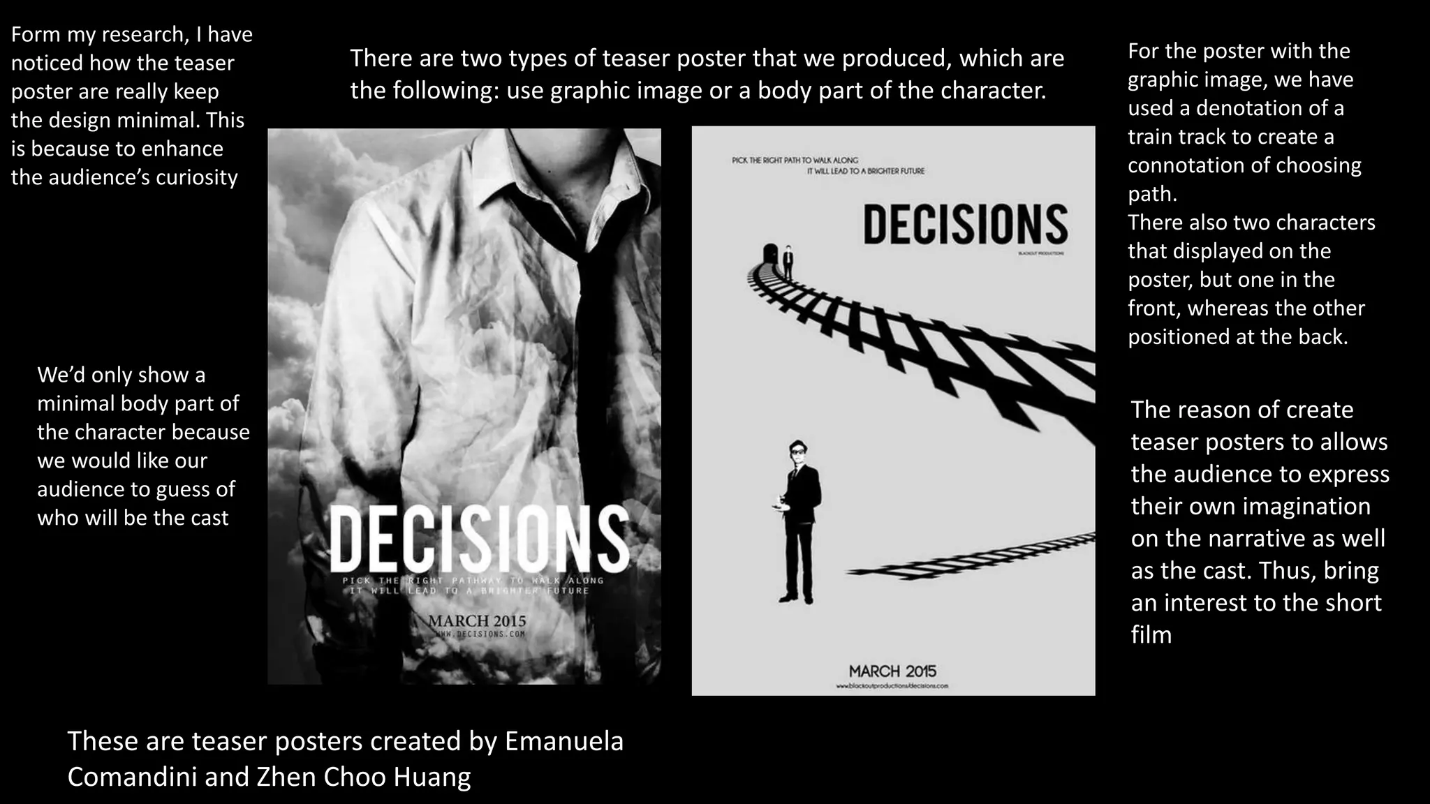 Form my research, I have
noticed how the teaser
poster are really keep
the design minimal. This
is because to enhance
the audience’s curiosity
There are two types of teaser poster that we produced, which are
the following: use graphic image or a body part of the character.
These are teaser posters created by Emanuela
Comandini and Zhen Choo Huang
For the poster with the
graphic image, we have
used a denotation of a
train track to create a
connotation of choosing
path.
There also two characters
that displayed on the
poster, but one in the
front, whereas the other
positioned at the back.
The reason of create
teaser posters to allows
the audience to express
their own imagination
on the narrative as well
as the cast. Thus, bring
an interest to the short
film
We’d only show a
minimal body part of
the character because
we would like our
audience to guess of
who will be the cast
 