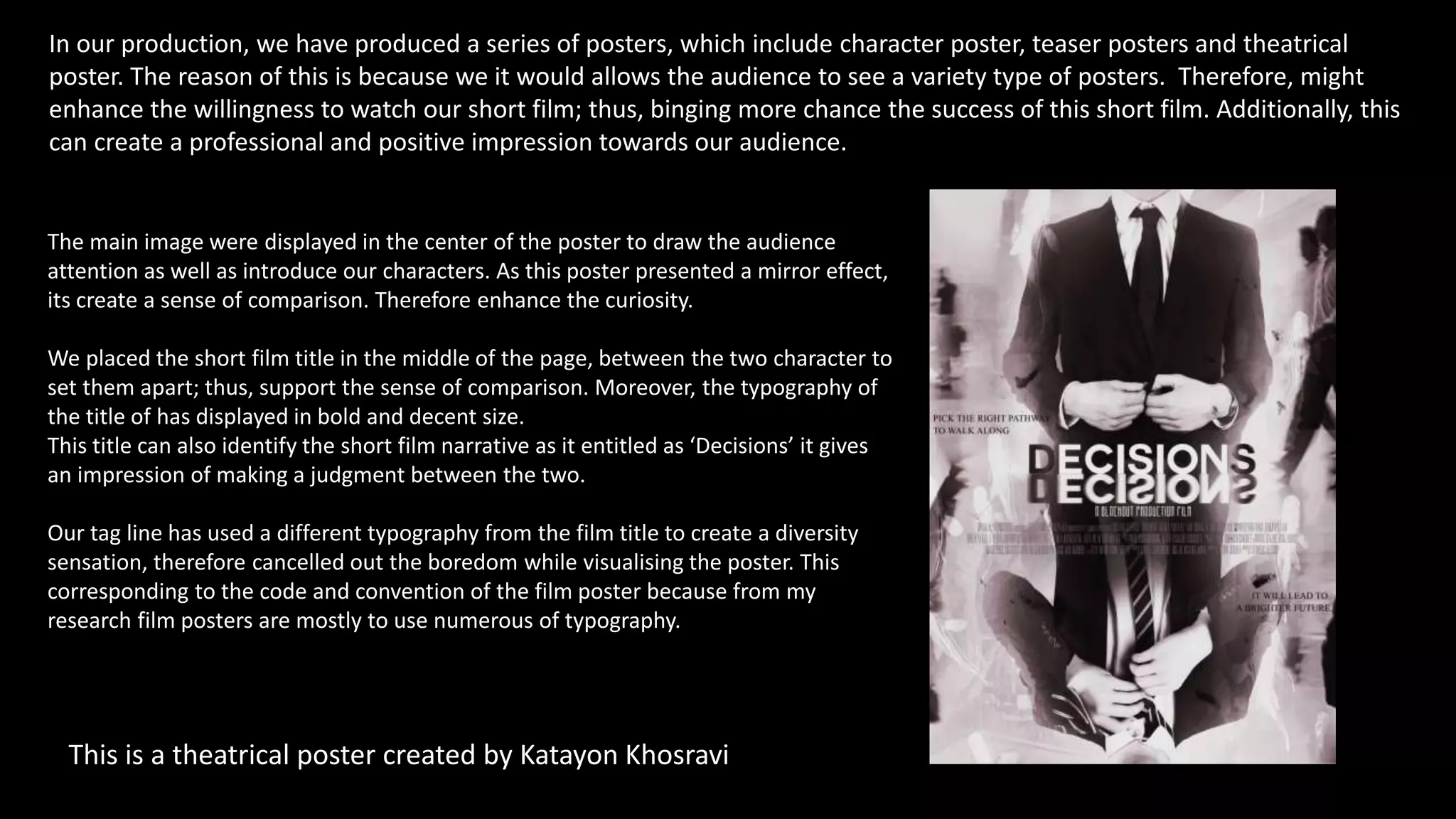 In our production, we have produced a series of posters, which include character poster, teaser posters and theatrical
poster. The reason of this is because we it would allows the audience to see a variety type of posters. Therefore, might
enhance the willingness to watch our short film; thus, binging more chance the success of this short film. Additionally, this
can create a professional and positive impression towards our audience.
This is a theatrical poster created by Katayon Khosravi
The main image were displayed in the center of the poster to draw the audience
attention as well as introduce our characters. As this poster presented a mirror effect,
its create a sense of comparison. Therefore enhance the curiosity.
We placed the short film title in the middle of the page, between the two character to
set them apart; thus, support the sense of comparison. Moreover, the typography of
the title of has displayed in bold and decent size.
This title can also identify the short film narrative as it entitled as ‘Decisions’ it gives
an impression of making a judgment between the two.
Our tag line has used a different typography from the film title to create a diversity
sensation, therefore cancelled out the boredom while visualising the poster. This
corresponding to the code and convention of the film poster because from my
research film posters are mostly to use numerous of typography.
 