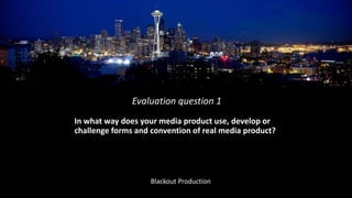 In what way does your media product use, develop or
challenge forms and convention of real media product?
Evaluation question 1
Blackout Production
 