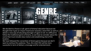 We decided to choose a sub- genre of drama/ education because we
thought that it give an impact impression towards a short film as well as
deliver a new way of educating teenager of aged 13-18. It is difficult to
follow the traditional genre of drama, as we have to consider about the
scene that must include slow motion and establishing shot of the
location.
We have followed the convention of drama genre because we don’t
want to confuse the audience. Thus, this short film will be more
successful in term of deliver a message and for entertainment.
GENRE
 
