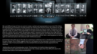 We used different type of mise-en-scene to create a symbol and representation to our short film follow
the stereotype and convention of media product for instance from the first scene, the audience are able
to justify the differences between the characters because of the use mise-en-scene. The person on the
right hand side; his outfit is more presentable as he wears full formal clothes such as a stripe navy suit, a
black tie, a white shirt and a watch. By wearing a watch it represent that the person has a high skills on
time management. Moreover, supporting with his clothes and his glasses, he's fitted into the stereotype
of being an educated person because he media are associated a person who is wearing glasses as being a
'geek' or enthusiast person who obsessed with intellectual pursuit.
Contrasting to the other guy on the side, he is wearing an outfit that not in a standard for an interview as
he wear creased. This is simply suggests that he is not prepare for this interview is not bother to iron his
clothes to make it more presentable or on the standard that we would normally expected for the
interview.
Additionally, we used a breaking glass scene. The denotation of a bottle of glass breaking it is
symbolised how the relationship are breaking apart like a broken glass that now difficult to due to the
knocked down effects from being unemployment.
 