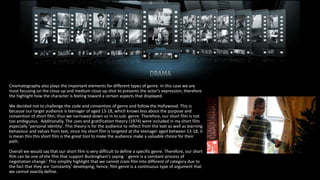Cinematography also plays the important elements for different types of genre. In this case we are
most focusing on the close up and medium close up shot to presents the actor’s expression, therefore
the highlight how the character is feeling toward a certain aspects that displayed.
We decided not to challenge the code and convention of genre and follow the Hollywood. This is
because our target audience is teenager of aged 13-18, which knows less about the purpose and
convention of short film; thus we narrowed down so in to sub- genre. Therefore, our short film is not
too ambiguous. Additionally, The uses and gratification theory (1974) were included in my short film
especially ‘personal identity’. This theory is for the audience to reflect from the text as well as learning
behaviour and values from text, since my short film is targeted at the teenager aged between 13-18, it
is mean this this short film is the great tool to make the audience make a valuable choice for their
path.
Overall we would say that our short film is very difficult to define a specific genre. Therefore, our short
film can be one of the film that support Buckingham’s saying- ‘ genre is a constant process of
negotiation change.’ This simplily highlight that we cannot cram film into different of category due to
the fact that they are ‘constantly’ developing; hence, film genre is a continuous type of argument that
we cannot exactly define.
 