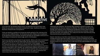 NARRATIVE
In our short film, we followed Todorov theory. He stated that most of the story’s lines
follow the same pattern or path which included these 5 steps: Equilibrium, Disruption,
Realisation, Restored order and Equilibrium.
Firstly, we started our equilibrium by having two people waiting for their interview at the
same time, yet in different places. For this scene, we used a medium shot to emphasises
on the expression of each character. During the interview, we used diegetic sound such as a
clock ticking to introduced our second stage, which is the disruption.
Tension are now built as one character has got rejected. Where as the other received good
news. In the short film we did not clearly stated, yet we’d tried to give an impression
though the use of mise- en- scene such as the interviewer’s body-language . The reason of
this is because we wanted our audience to express their own interpretation on the
narrative. Our disruption does not ended there because we waned to emphasise that fail in
education leads failure in life. Therefore, we created another pitfall for this character, which
is braking up with his partner. Again, we did not exactly stated the status of the character’s
relationship because we think that it would be better to use a glass to symbolised their
relationship as this would also fitted into the convention of drama genre.
Following by the realisation. The character (Ben) started to realised his situation, this
presented when the character looked at his reflection. The reflection with the over the
shoulder shot implying a serious thinking and consideration of how he want to change
himself. The restored order comes along when the character try to attempt a new job
interview. And lastly, new equilibrium. This is when the short film reveal that every thing
that presented are just a person’s dream.
Overall, I think that our short film is best fitted into Todorov theory because we have
included all the five steps that he stated. Therefore, we did not challenge any narrative
convention. Additionally, I personally think that by following the convention of narrative will
bring the success to our short film, since it make sense to and understandable for our target
audience.
 
