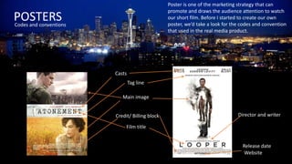 POSTERSCodes and conventions
Poster is one of the marketing strategy that can
promote and draws the audience attention to watch
our short film. Before I started to create our own
poster, we’d take a look for the codes and convention
that used in the real media product.
Main image
Release date
Film title
Tag line
Director and writer
Website
Casts
Credit/ Billing block
 