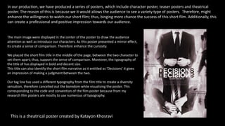 In our production, we have produced a series of posters, which include character poster, teaser posters and theatrical
poster. The reason of this is because we it would allows the audience to see a variety type of posters. Therefore, might
enhance the willingness to watch our short film; thus, binging more chance the success of this short film. Additionally, this
can create a professional and positive impression towards our audience.
This is a theatrical poster created by Katayon Khosravi
The main image were displayed in the center of the poster to draw the audience
attention as well as introduce our characters. As this poster presented a mirror effect,
its create a sense of comparison. Therefore enhance the curiosity.
We placed the short film title in the middle of the page, between the two character to
set them apart; thus, support the sense of comparison. Moreover, the typography of
the title of has displayed in bold and decent size.
This title can also identify the short film narrative as it entitled as ‘Decisions’ it gives
an impression of making a judgment between the two.
Our tag line has used a different typography from the film title to create a diversity
sensation, therefore cancelled out the boredom while visualising the poster. This
corresponding to the code and convention of the film poster because from my
research film posters are mostly to use numerous of typography.
 