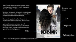 Tag line
Character main
image
Cast
Title
Release date
The character poster is slightly different to the
theatrical poster because it is only display one
character with the cast name.
According to my short film poster, I have followed
all of the character codes and convention. This
evidently shows on the image beside.
The main image displayed on the center to
emphasise on the importance of the character.
Again we have used numerous type of
typography to create a diversity. Furthermore,
with black colour it brings the information out
against from the background.
This is a character poster created by Chittikan Rujiart
 