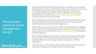 What problem
parents & school
management
facing?
 Lack of Single Platform for School Education is resulting in every parent
spending more money on kid’s studies. Now a day’s parents are searching
for the best schools nearby their residence location, and they are
completely depending on their friend’s or relative’s oral comments
because there is no other statics (etc: reviews and comments) to
compare and confirm the best school.
 It is not always possible for the working parents to know their kid’s study
status and behavior in person by going to the school, so they mostly
depend on the report send by the management.
 In the same way, every parent can’t make it to the school on the allotted
day to collect their kid’s books and uniform and if they have to, it will be
by missing some important works. So, online shopping is surely going to
help these parents.
 Which school doesn’t want to enjoy handling and managing information
through good ERP? But some of the present available cheap ERPs are
making it difficult for the management to manage, sort and find
information.
 These are some of the major problems being faced by both the parents
and school management and our venture is to solve these.
 