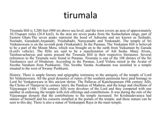 tirumala
Tirumala Hill is 3,200 feet (980 m) above sea level, and the town covers an area of approximately
10.33square miles (26.8 km2). In the area are seven peaks from the Seshachalam range, part of
Eastern Ghats.The seven peaks represent the hood of Adisesha and are known as Seshadri,
Neeladri, Garudadri,Anjanadri, Vrushabadri, Narayanadri and Venkatadri. The temple of Sri
Venkateswara is on the seventh peak (Venkatadri). In the Puranas, The Venkatam Hill is believed
to be a part of the Mount Meru, which was brought on to the earth from Vaikuntam by Garuda
(Lord's vehicle). The Hills are said to be a manifestation of Adi Sesha. Many Alvars,
Vaishnavacharyas and saints praised the Tirumala Hill in their respective literatures. Several
references to the Tirumala were found in Puranas. Tirumala is one of the 108 shrines of the Sri
Vaishanava sect of Hinduism. According to the Puranas, Lord Vishnu raised in the Avatar of
Swetha Varaham from Pushkarini. This Swetha Varaha Avatharam was installed in a temple
situated to the west of Swamy Pushkarni.
History: There is ample literary and epigraphic testimony to the antiquity of the temple of Lord
Sri Venkateswara. All the great dynasties of rulers of the southern peninsula have paid homage to
Lord Sri Venkateswara in this ancient shrine. The Pallavas of Kancheepuram (9th century AD),
the Cholas of Thanjavur (a century later), the Pandyas of Madurai, and the kings and chieftains of
Vijayanagar (14th - 15th century AD) were devotees of the Lord and they competed with one
another in endowing the temple with rich offerings and contributions. It was during the rule of the
Vijayanagar dynasty that the contributions to the temple increased. Sri Krishnadevaraya had
statues of himself and his consorts installed at the portals of the temple, and these statues can be
seen to this day. There is also a statue of Venkatapati Raya in the main temple.
 