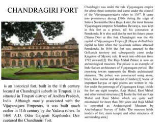 CHANDRAGIRI FORT
Chandragiri was under the rule Vijayanagara empire
for about three centuries and came under the control
of the Vijayanagarayadava rulers in 1367. It came
into prominence during 1560s during the reign of
Saluva Narasimha Deva Raya. Later, the most famous
Vijayanagara emperor Srikrishna Devaraya, was kept
in this fort as a prince, till his coronation at
Penukonda. It is also said that he met his future queen
Chinna Devi at this fort. Chandragiri was the 4th
capital of Vijayanagara Empire,[1] Rayas shifted their
capital to here when the Golconda sultans attacked
Penukonda. In 1646 the fort was annexed to the
Golkonda territory and subsequently came under
Kingdom of Mysore rule. It went into oblivion from
1792 onward.[2] The Raja Mahal Palace is now an
archaeological museum. The palace is an example of
Indo-Sarcen architecture of Vijayanagara period. The
crowning towers represents the Hindu architectural
elements. The palace was constructed using stone,
brick, lime mortar and devoid of timber.[2] Some of
important kavyas or epic poems are written in this
fort under the patronage of Vijayanagara kings. Inside
the fort are eight temples, Raja Mahal, Rani Mahal
and other ruined structures.[2] Inside the fort are Raja
Mahal and Rani Mahal which are quite well
maintained for more than 300 years and Raja Mahal
is converted as Archeological Museum by
Arechological Survey of India. The museum holds
models of fort, main temple and other structures of
surrounding area.[
is an historical fort, built in the 11th century
located at Chandragiri suburb in Tirupati. It is
situated in Tirupati district of Andhra Pradesh,
India. Although mostly associated with the
Vijayanagara Emperors, it was built much
earlier in 11th century by the Yadava rulers. In
1460 A.D. Odra Gajapati Kapilendra Dev
captured the Chandragiri Fort.
 