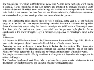 The Venkatagiri Fort, which is 80 kilometres away from Nellore, is the next sight worth seeing
in Nellore. It was constructed in the 17th century and exhibited the marvels of classic South
Indian architecture. The thick forest surrounding this massive edifice only adds to its beauty.
Indra Mahal is the name of the fort's front section. The exterior walls of this famous monument
are adorned with serpentine carvings with a somewhat distinctive pattern.
This fort is among the most amazing spots to visit in Nellore. In the year 1775, the Recherla
kings built the fort. The fort appears incredibly attractive because it is surrounded by thick
forest. Cotton sarees woven using the Jamdani technique are well-known in Venkatagiri town.
The fort's peaceful environment calms your mind, and its grandeur highlights its former
significance in the power struggle. To get a panoramic perspective of Venkatagiri, climb to the
top
Siddheswara
It is located at Siddeshwara Kona in the Sitaramapuram Surrounded by large hills. Siddha’s
were performed penance here. Hence called Lord Shiva as Siddheshwara Swamy.
According to local mythology, it dates back to before the 6th century. The Nithyanatha
Siddhacharyas state in the Rasaratnakara scripture that Agastya Maharshi, one of the Sapta
Rishis, performed penance in this temple and performed the marriage of Umamaheswaras.
The temple was renovated in 1974 by Avadhuta Kashinayana at a time when the temple was in
a state of disrepair.
The Goddess Ishtakameshwari Devi, who is present here, pays special obeisances to the
devotees in various forms during the Dussehra Sharanavaratri celebrations.
 