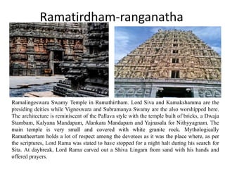 Ramatirdham-ranganatha
Ramalingeswara Swamy Temple in Ramathirtham. Lord Siva and Kamakshamma are the
presiding deities while Vigneswara and Subramanya Swamy are the also worshipped here.
The architecture is reminiscent of the Pallava style with the temple built of bricks, a Dwaja
Stambam, Kalyana Mandapam, Alankara Mandapam and Yajnasala for Nithyyagnam. The
main temple is very small and covered with white granite rock. Mythologically
Ramatheertam holds a lot of respect among the devotees as it was the place where, as per
the scriptures, Lord Rama was stated to have stopped for a night halt during his search for
Sita. At daybreak, Lord Rama carved out a Shiva Lingam from sand with his hands and
offered prayers.
 