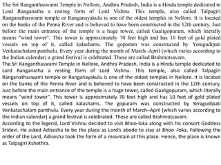 The Sri Ranganthaswami Temple in Nellore, Andhra Pradesh, India is a Hindu temple dedicated to
Lord Ranganatha a resting form of Lord Vishnu. This temple, also called Talpagiri
Ranganathaswami temple or Ranganayakulu is one of the oldest temples in Nellore. It is located
on the banks of the Penna River and is believed to have been constructed in the 12th century. Just
before the main entrance of the temple is a huge tower, called Gaaligopuram, which literally
means "wind tower". This tower is approximately 70 feet high and has 10 feet of gold plated
vessels on top of it, called kalashams. The gopuram was constructed by Yeragudipati
Venkatachalam panthulu. Every year during the month of March–April (which varies according to
the Indian calendar) a grand festival is celebrated. These are called Brahmotsavam.
The Sri Ranganthaswami Temple in Nellore, Andhra Pradesh, India is a Hindu temple dedicated to
Lord Ranganatha a resting form of Lord Vishnu. This temple, also called Talpagiri
Ranganathaswami temple or Ranganayakulu is one of the oldest temples in Nellore. It is located
on the banks of the Penna River and is believed to have been constructed in the 12th century.
Just before the main entrance of the temple is a huge tower, called Gaaligopuram, which literally
means "wind tower". This tower is approximately 70 feet high and has 10 feet of gold plated
vessels on top of it, called kalashams. The gopuram was constructed by Yeragudipati
Venkatachalam panthulu. Every year during the month of March–April (which varies according to
the Indian calendar) a grand festival is celebrated. These are called Brahmotsavam.
According to the legend, Lord Vishnu decided to visit Bhoo-loka along with his consort Goddess
Sridevi. He asked Adisesha to be the place as Lord’s abode to stay at Bhoo -loka. Following the
order of the Lord, Adisesha took the form of a mountain at this place. Hence, the place is known
as Talpagiri Kshethra.
 
