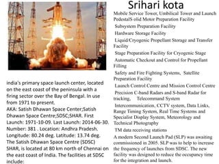 Srihari kota
Mobile Service Tower, Umbilical Tower and Launch
PedestalS olid Motor Preparation Facility
Subsystem Preparation Facility
Hardware Storage Facility
Liquid/Cryogenic Propellant Storage and Transfer
Facility
Stage Preparation Facility for Cryogenic Stage
Automatic Checkout and Control for Propellant
Filling
Safety and Fire Fighting Systems, Satellite
Preparation Facility
Launch Control Centre and Mission Control Centre
Precision C-band Radars and S-band Radar for
tracking, Telecommand System
Intercommunication, CCTV system, Data Links,
Range Timing System, Real Time Systems and
Specialist Display System, Meteorology and
Technical Photography
TM data receiving stations
A modern Second Launch Pad (SLP) was awaiting
commissioned in 2005. SLP was to help to increase
the frequency of launches from SDSC. The new
facility was designed to reduce the occupancy time
for the integration and launch.
india's primary space launch center, located
on the east coast of the peninsula with a
firing sector over the Bay of Bengal. In use
from 1971 to present.
AKA: Satish Dhawan Space Center;Satish
Dhawan Space Centre;SDSC;SHAR. First
Launch: 1971-10-09. Last Launch: 2014-06-30.
Number: 381 . Location: Andhra Pradesh.
Longitude: 80.24 deg. Latitude: 13.74 deg.
The Satish Dhawan Space Centre (SDSC)
SHAR, is located at 80 km north of Chennai on
the east coast of India. The facilities at SDSC
include:
 
