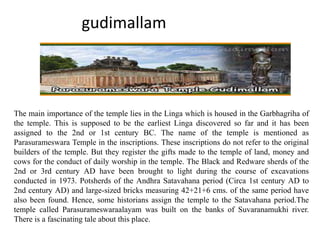 gudimallam
The main importance of the temple lies in the Linga which is housed in the Garbhagriha of
the temple. This is supposed to be the earliest Linga discovered so far and it has been
assigned to the 2nd or 1st century BC. The name of the temple is mentioned as
Parasurameswara Temple in the inscriptions. These inscriptions do not refer to the original
builders of the temple. But they register the gifts made to the temple of land, money and
cows for the conduct of daily worship in the temple. The Black and Redware sherds of the
2nd or 3rd century AD have been brought to light during the course of excavations
conducted in 1973. Potsherds of the Andhra Satavahana period (Circa 1st century AD to
2nd century AD) and large-sized bricks measuring 42+21+6 cms. of the same period have
also been found. Hence, some historians assign the temple to the Satavahana period.The
temple called Parasurameswaraalayam was built on the banks of Suvaranamukhi river.
There is a fascinating tale about this place.
 