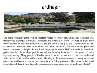 ardhagiri
The name Ardhagiri came from an incident related to Treta Yuga, when Lord Hanuman was
transporting dronagiri Mountain (mountain that consists of herbs for life), in night time
bharat brother of lord ram thought that some mountain is going to hurt; immediately he shot
an arrow on hanuman. Due to its effect, half of the mountain fell down at this place and
hence, the name Ardhagiri. In the local language, it means Half Mountain (Ardha=half,
giri=mountain). From then, people started worshipping hanuman in the name of veera
anjaneya swamy. Many people, till today, come from all the world to collect the medicated
water in the pond, besides to the temple. The clay in the mountain contains many medicinal
properties and has a power to cure many types of skin problems. The water in the pond
comes from different place from the mountain, touching many roots of medicinal plants.[
 