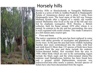 Horsely hills
Horsley Hills or Horsleykonda or Yenugulla Mallamma
Konda is a series of hills in Andhra Pradesh in Madanapalle
Taluka of Annamayya district and is about 9 miles from
Madanapalle town. The local name of the hill was Yenugu
Mallama Konda after a legend of a saintly old woman
named Mallamma who lived at the top of the hill and was
fed by elephants (yenugulu). W.D. Horsley, a British
collector, built his home around 1870 after whom it is
named. In contrast to the dry and hot surrounding, this area
is well vegetated with cooler climate. This made it attractive
as a hill station and a tourist spot.
• Flora and fauna
The native vegetation of the area has been replaced in some
parts with dense growths of eucalyptus and plantations of
exotic trees. In the past the area had more wildlife including
Sambar deer (now reintroduced into the wild), wild boar
and sloth bear.[1] More than 133 species of birds have been
recorded from the area and these include the endemic
Yellow-throated bulbul, first recorded from the area in
1908. Other birds which are rare in the surrounding region
include the black eagle and the white-rumped shama.The
endemic toad Duttaphrynus hololius has been found here
and a ground orchid Diplocentrum recurvum was
rediscovered here after nearly a century. Several species of
lichen have also been documented from the region.
 