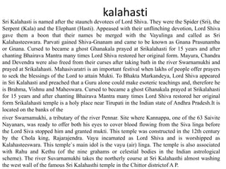kalahasti
Sri Kalahasti is named after the staunch devotees of Lord Shiva. They were the Spider (Sri), the
Serpent (Kala) and the Elephant (Hasti). Appeased with their unflinching devotion, Lord Shiva
gave them a boon that their names be merged with the Vayulinga and called as Sri
Kalahasteeswara. Parvati gained Shiva-Gnanam and came to be known as Gnana Prasunamba
or Gnana. Cursed to became a ghost Ghanakala prayed at Srikalahasti for 15 years and after
chanting Bhairava Mantra many times Lord Shiva restored her original form. Mayura, Chandra
and Devendra were also freed from their curses after taking bath in the river Swarnamukhi and
prayed at Srikalahasti. Mahasivaratri is an important festival when lakhs of people offer prayers
to seek the blessings of the Lord to attain Mukti. To Bhakta Markandeya, Lord Shiva appeared
in Sri Kalahasti and preached that a Guru alone could make esoteric teachings and, therefore he
is Brahma, Vishnu and Maheswara. Cursed to became a ghost Ghanakala prayed at Srikalahasti
for 15 years and after chanting Bhairava Mantra many times Lord Shiva restored her original
form Srikalahasti temple is a holy place near Tirupati in the Indian state of Andhra Pradesh.It is
located on the banks of the
river Swarnamukhi, a tributary of the river Pennar. Site where Kannappa, one of the 63 Saivite
Nayanars, was ready to offer both his eyes to cover blood flowing from the Siva linga before
the Lord Siva stopped him and granted mukti. This temple was constructed in the 12th century
by the Chola king, Rajarajendra. Vayu incarnated as Lord Shiva and is worshipped as
Kalahasteeswara. This temple`s main idol is the vayu (air) linga. The temple is also associated
with Rahu and Kethu (of the nine grahams or celestial bodies in the Indian astrological
scheme). The river Suvarnamukhi takes the northerly course at Sri Kalahasthi almost washing
the west wall of the famous Sri Kalahasthi temple in the Chittor districtof A P.
 