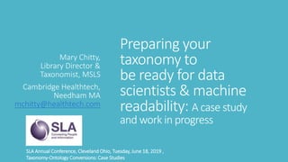 Preparing your
taxonomy to
be ready for data
scientists & machine
readability: A case study
and work in progress
Mary Chitty,
Library Director &
Taxonomist, MSLS
Cambridge Healthtech,
Needham MA
mchitty@healthtech.com
SLA Annual Conference, Cleveland Ohio, Tuesday, June 18, 2019 ,
Taxonomy-Ontology Conversions: Case Studies
 