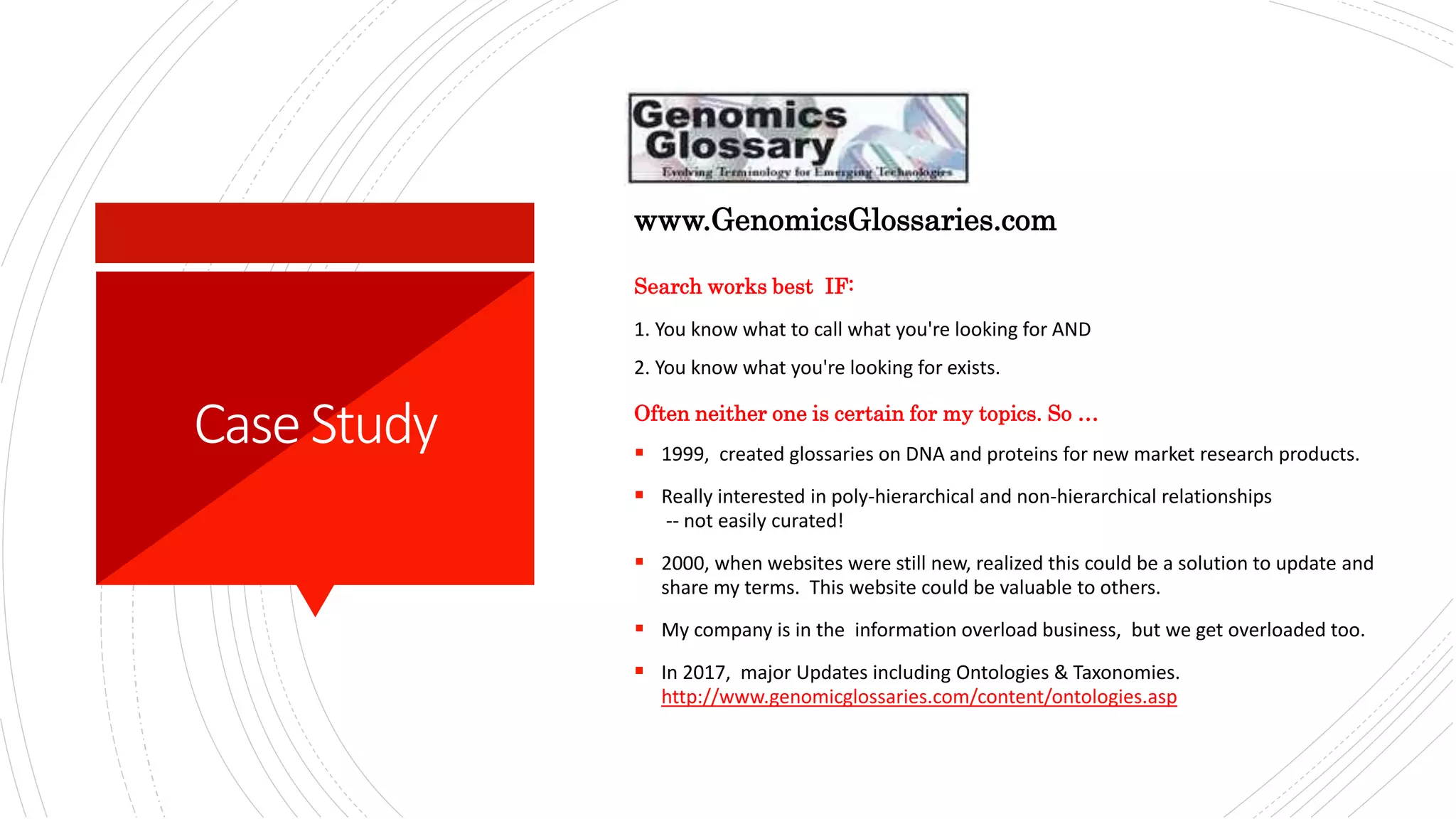 CaseStudy
Search works best IF:
1. You know what to call what you're looking for AND
2. You know what you're looking for exists.
Often neither one is certain for my topics. So …
 1999, created glossaries on DNA and proteins for new market research products.
 Really interested in poly-hierarchical and non-hierarchical relationships
-- not easily curated!​
 2000, when websites were still new, realized this could be a solution to update and
share my terms. This website could be valuable to others.​
 My company is in the information overload business, but we get overloaded too.
 In 2017, major Updates including Ontologies & Taxonomies.
http://www.genomicglossaries.com/content/ontologies.asp
www.GenomicsGlossaries.com
 