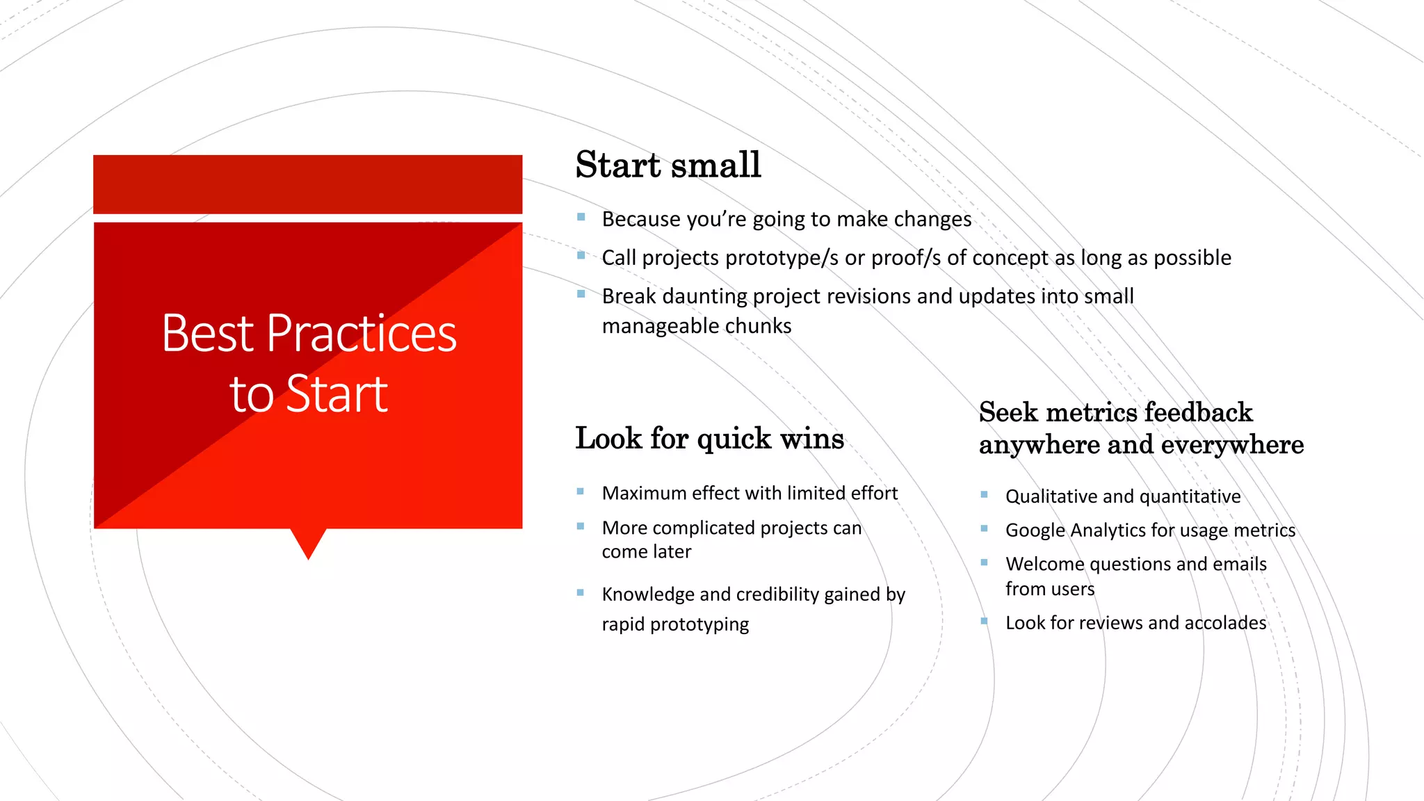 Start small
 Because you’re going to make changes
 Call projects prototype/s or proof/s of concept as long as possible
 Break daunting project revisions and updates into small
manageable chunks
Look for quick wins
 Maximum effect with limited effort​
 More complicated projects can
come later
 Knowledge and credibility gained by
rapid prototyping​
Seek metrics feedback
anywhere and everywhere
 Qualitative and quantitative
 Google Analytics for usage metrics
 Welcome questions and emails
from users
 Look for reviews and accolades
BestPractices
to Start
 