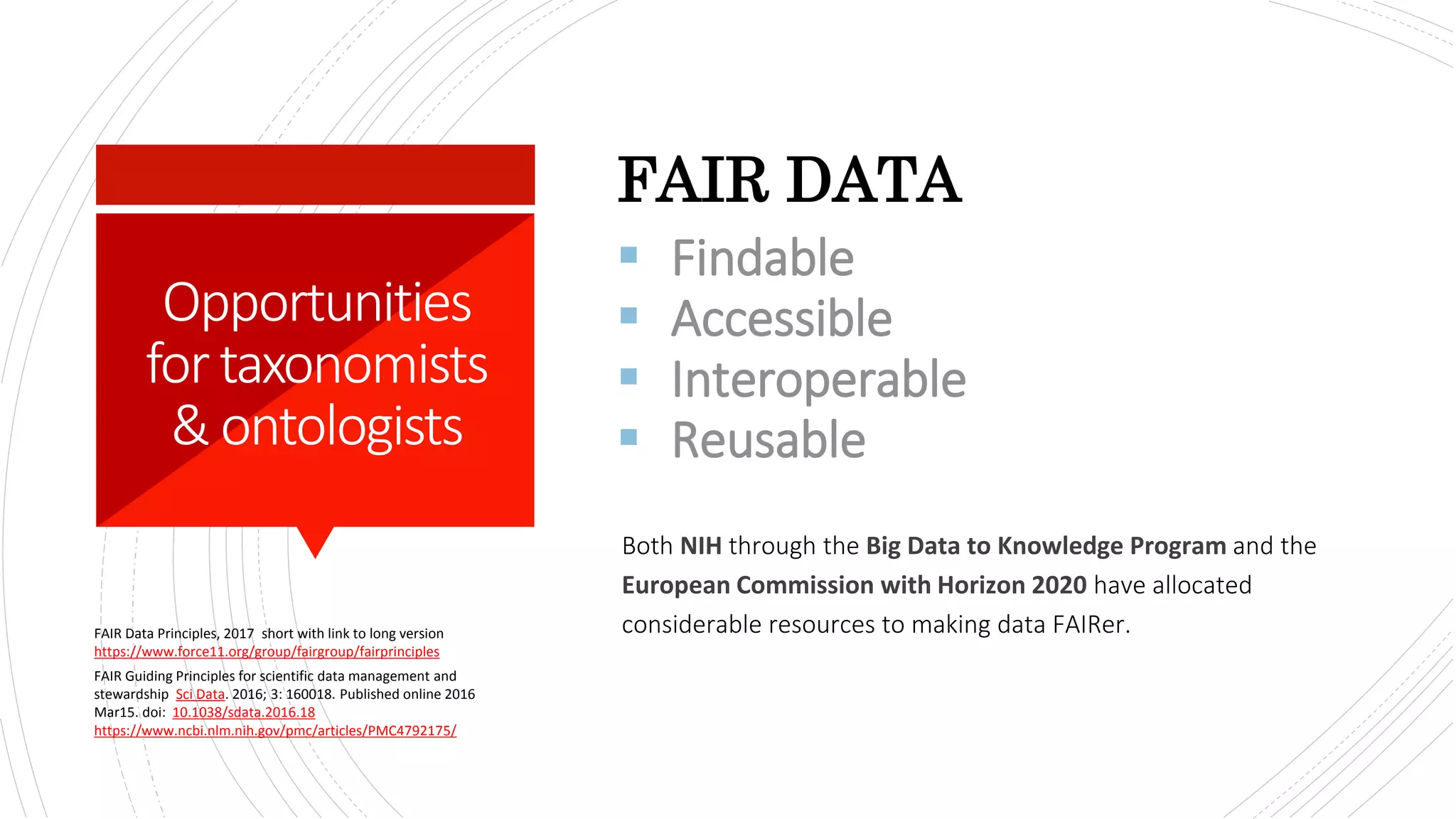 Both NIH through the Big Data to Knowledge Program and the
European Commission with Horizon 2020 have allocated
considerable resources to making data FAIRer.
FAIR DATA
FAIR Data Principles, 2017 short with link to long version
https://www.force11.org/group/fairgroup/fairprinciples
FAIR Guiding Principles for scientific data management and
stewardship Sci Data. 2016; 3: 160018. Published online 2016
Mar15. doi: 10.1038/sdata.2016.18
https://www.ncbi.nlm.nih.gov/pmc/articles/PMC4792175/
Opportunities
fortaxonomists
&ontologists
 Findable
 Accessible
 Interoperable
 Reusable
 