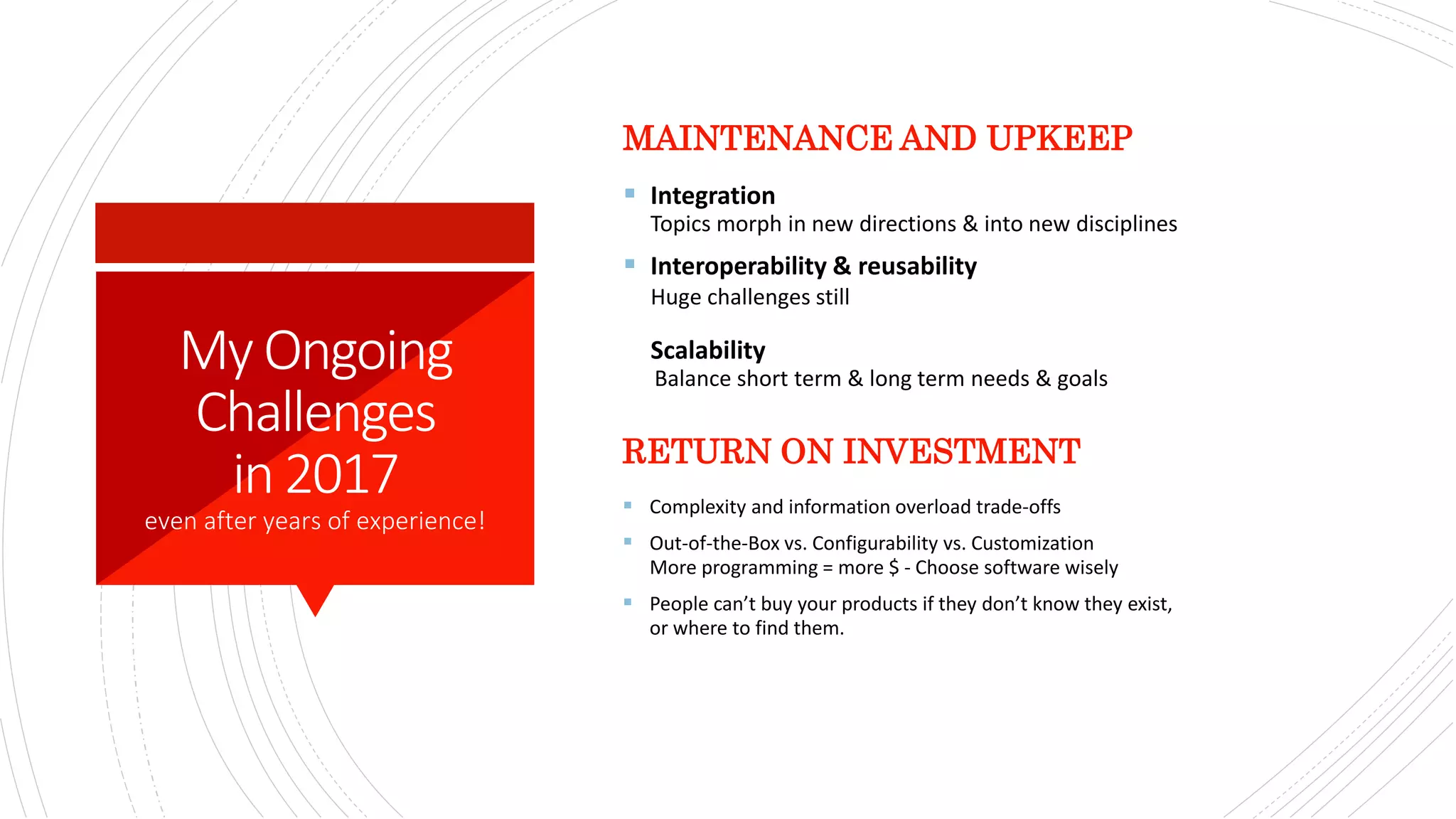 MyOngoing
Challenges
in2017
even after years of experience!
MAINTENANCE AND UPKEEP
 Integration
Topics morph in new directions & into new disciplines
 Interoperability & reusability
Huge challenges still
Scalability
Balance short term & long term needs & goals​
RETURN ON INVESTMENT
 Complexity and information overload trade-offs​
 Out-of-the-Box vs. Configurability vs. Customization
More programming = more $ - Choose software wisely​
 People can’t buy your products if they don’t know they exist,
or where to find them.​
 