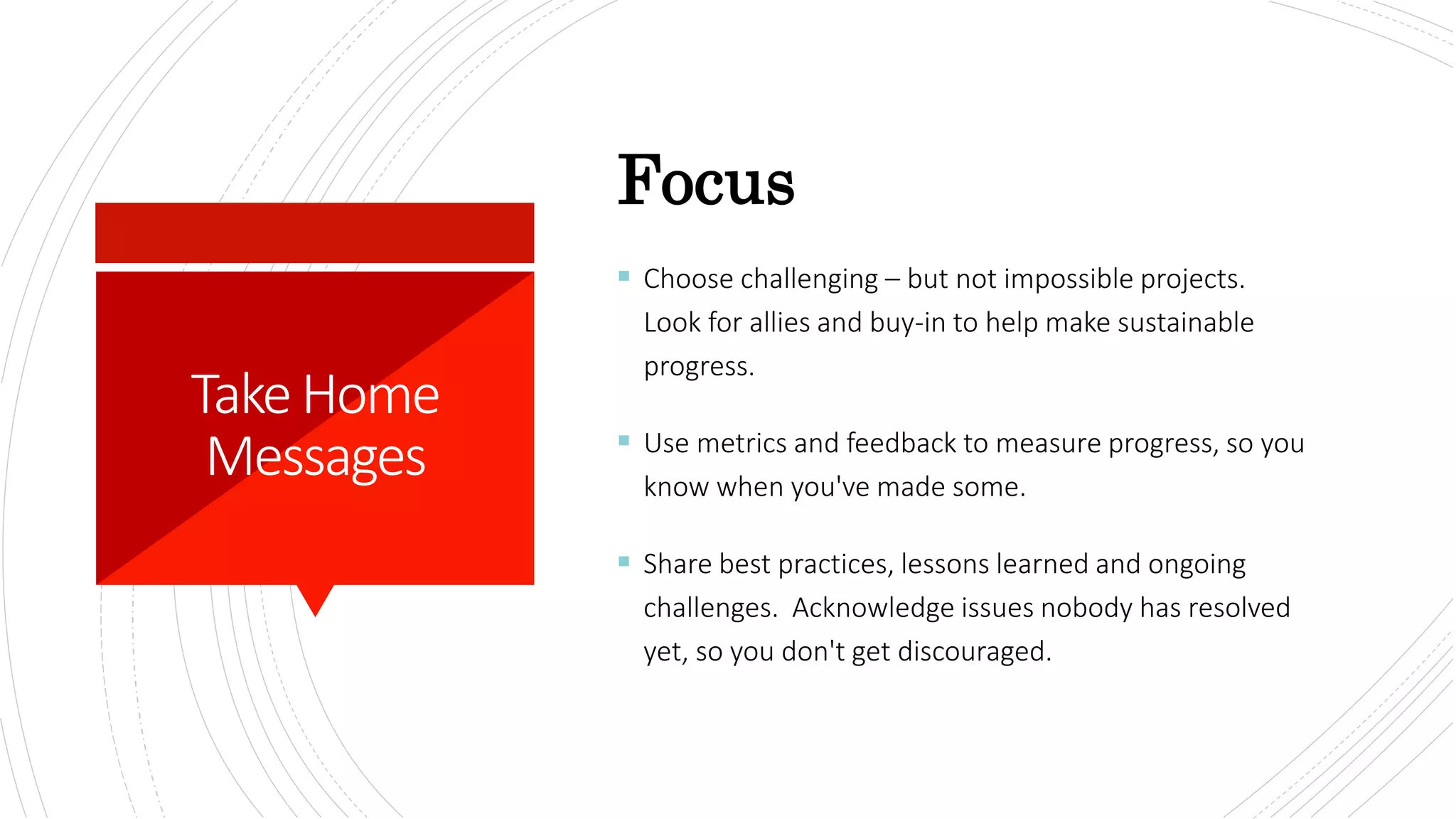 TakeHome
Messages
 Choose challenging – but not impossible projects.
Look for allies and buy-in to help make sustainable
progress.
 Use metrics and feedback to measure progress, so you
know when you've made some.
 Share best practices, lessons learned and ongoing
challenges. Acknowledge issues nobody has resolved
yet, so you don't get discouraged.
Focus
 