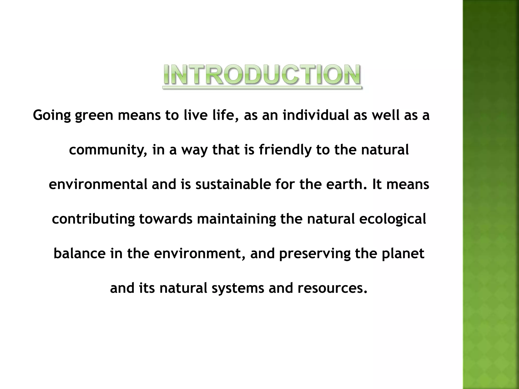 Going green means to live life, as an individual as well as a
community, in a way that is friendly to the natural
environmental and is sustainable for the earth. It means
contributing towards maintaining the natural ecological
balance in the environment, and preserving the planet
and its natural systems and resources.
 