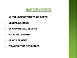 WHY IT IS IMPORTANT TO GO GREEN
1. GLOBAL WARMING
2. ENVIRONMENTAL BENIFITS
3. ECONOMIC BENIFITS
4. HEALTH BENIFITS
5. FIX AMOUNT OF RESOURCES
 