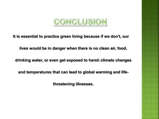 It is essential to practice green living because if we don't, our
lives would be in danger when there is no clean air, food,
drinking water, or even get exposed to harsh climate changes
and temperatures that can lead to global warming and life-
threatening illnesses.
 