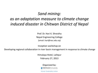 Sand mining:
as an adaptation measure to climate change
induced disaster in Chitwan District of Nepal
Prof. Dr. Hari K. Shrestha
Nepal Engineering College
(email: hari@nec.edu.np)
Inception workshop on
Developing regional collaboration in river basin management in response to climate change
Himalaya Hotel, Lalitpur
February 27, 2013
Organized by:
 