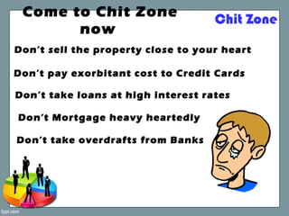 Chit Zone
Don’t sell the property close to your heart
Don’t Mortgage heavy heartedly
Don’t take overdrafts from Banks
Don’t take loans at high interest rates
Don’t pay exorbitant cost to Credit Cards
Come to Chit Zone
now
 