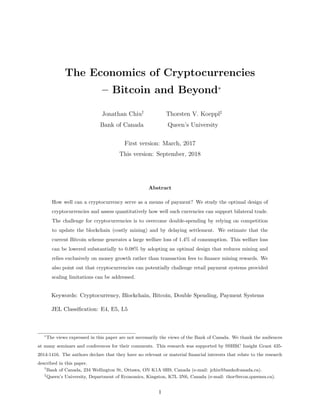 The Economics of Cryptocurrencies
– Bitcoin and Beyond∗
Jonathan Chiu†
Bank of Canada
Thorsten V. Koeppl‡
Queen’s University
First version: March, 2017
This version: September, 2018
Abstract
How well can a cryptocurrency serve as a means of payment? We study the optimal design of
cryptocurrencies and assess quantitatively how well such currencies can support bilateral trade.
The challenge for cryptocurrencies is to overcome double-spending by relying on competition
to update the blockchain (costly mining) and by delaying settlement. We estimate that the
current Bitcoin scheme generates a large welfare loss of 1.4% of consumption. This welfare loss
can be lowered substantially to 0.08% by adopting an optimal design that reduces mining and
relies exclusively on money growth rather than transaction fees to finance mining rewards. We
also point out that cryptocurrencies can potentially challenge retail payment systems provided
scaling limitations can be addressed.
Keywords: Cryptocurrency, Blockchain, Bitcoin, Double Spending, Payment Systems
JEL Classification: E4, E5, L5
∗
The views expressed in this paper are not necessarily the views of the Bank of Canada. We thank the audiences
at many seminars and conferences for their comments. This research was supported by SSHRC Insight Grant 435-
2014-1416. The authors declare that they have no relevant or material financial interests that relate to the research
described in this paper.
†
Bank of Canada, 234 Wellington St, Ottawa, ON K1A 0H9, Canada (e-mail: jchiu@bankofcanada.ca).
‡
Queen’s University, Department of Economics, Kingston, K7L 3N6, Canada (e-mail: thor@econ.queensu.ca).
1
 